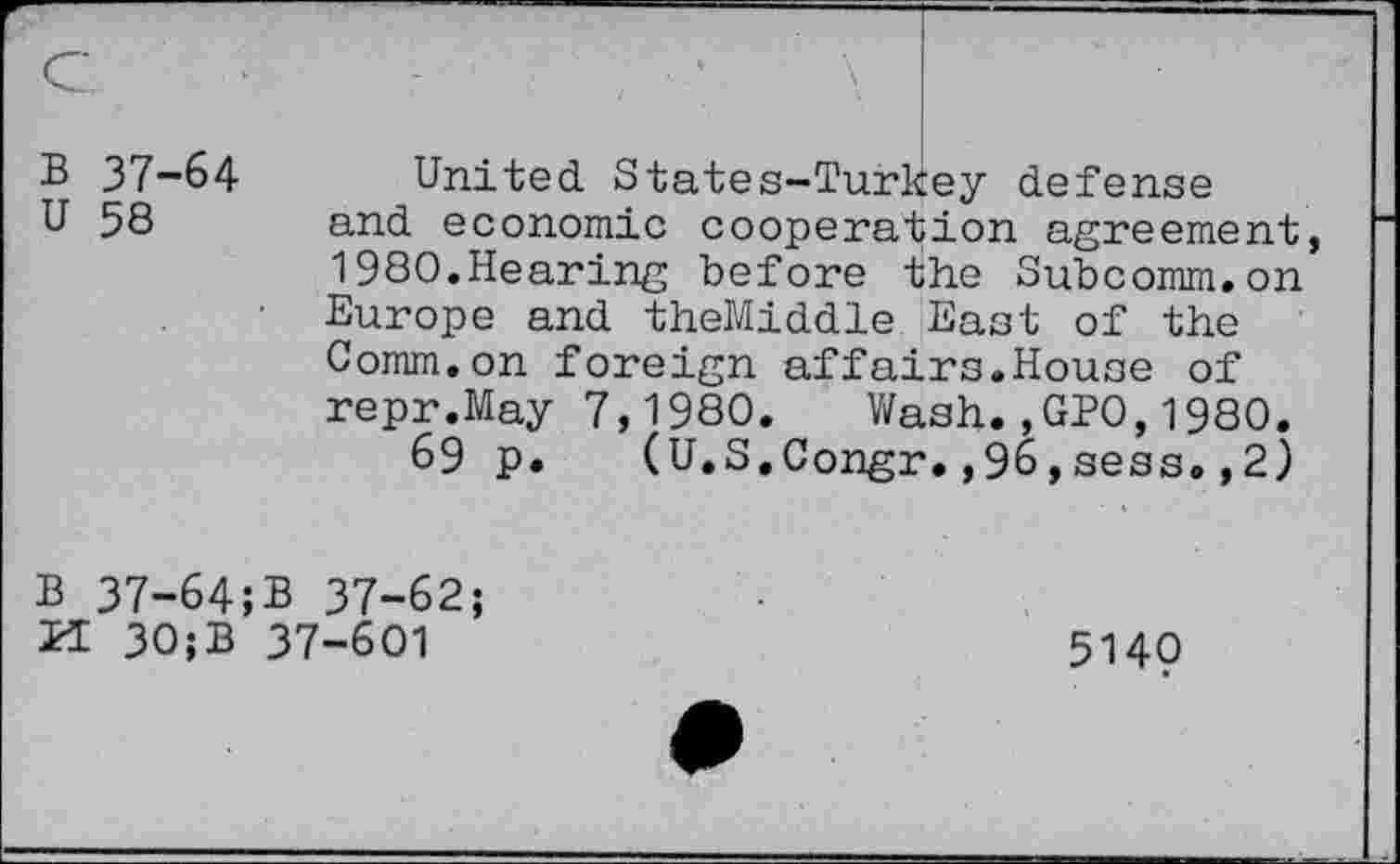 ﻿B 37-64
U 58
United States-Turkey defense and economic cooperation agreement, 1980.Hearing before the Subcomm.on Europe and theMiddle East of the Comm.on foreign affairs.House of repr.May 7,1980. Wash.,GP0,1980.
69 p. (U.S.Congr.,96,sess.,2)
B 37-64;B 37-62;
21 30;B 37-601
5140